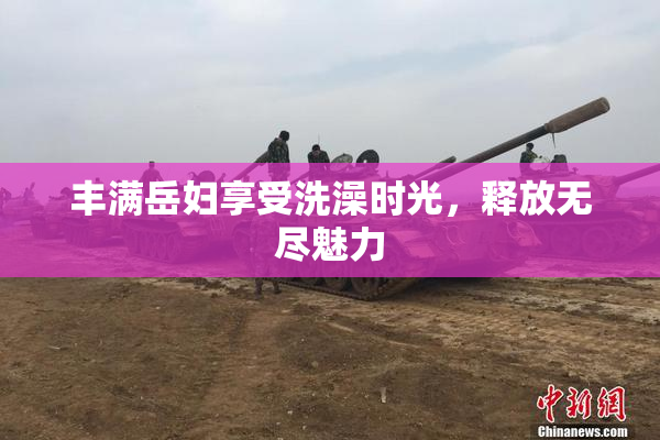丰满岳妇享受洗澡时光，释放无尽魅力