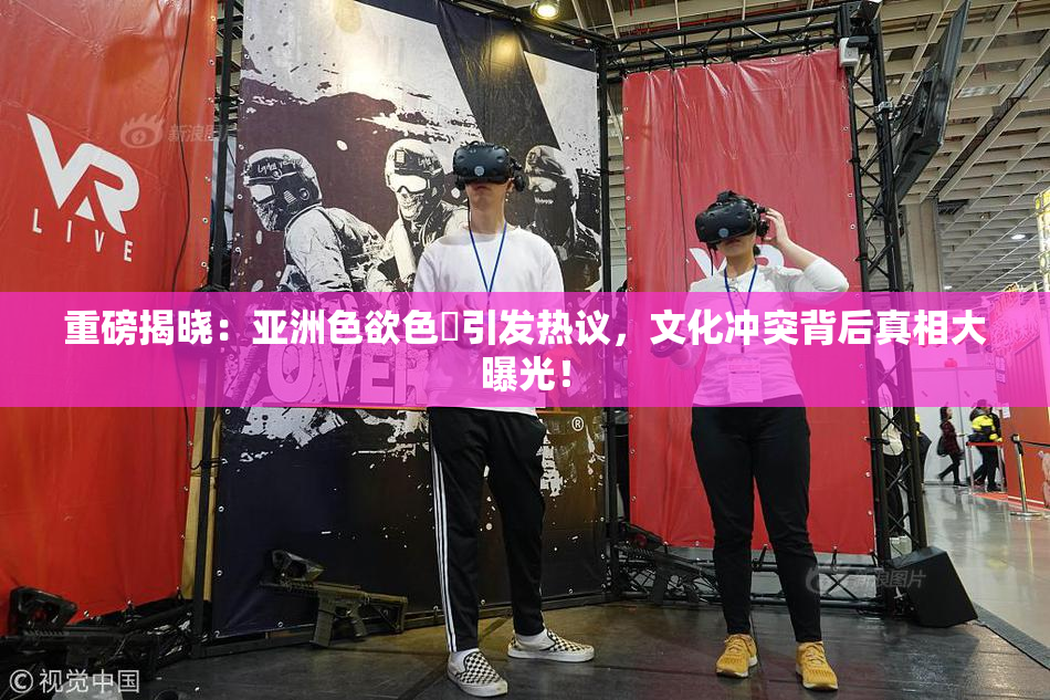 重磅揭晓：亚洲色欲色欱引发热议，文化冲突背后真相大曝光！