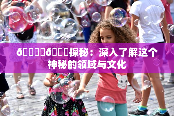 🔞‌🍌探秘：深入了解这个神秘的领域与文化