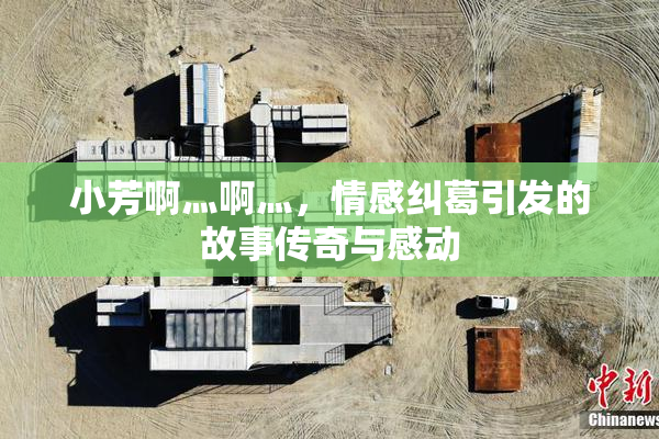 小芳啊灬啊灬，情感纠葛引发的故事传奇与感动