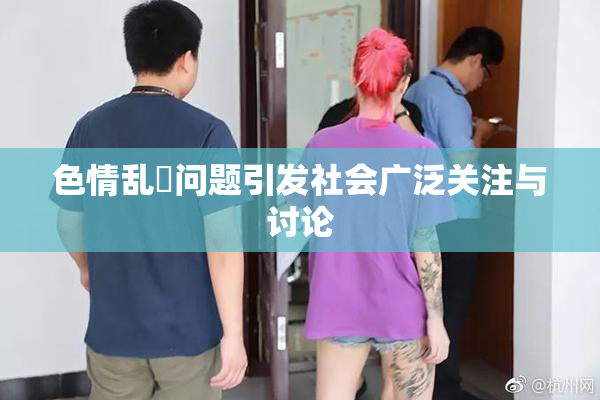 色情乱婬问题引发社会广泛关注与讨论