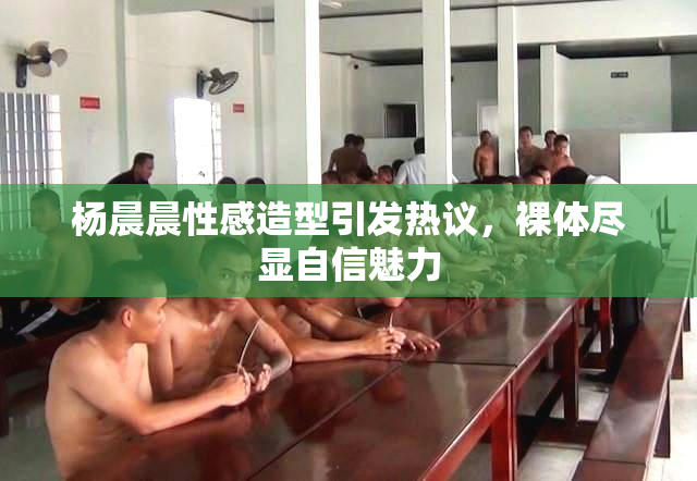 杨晨晨性感造型引发热议，裸体尽显自信魅力