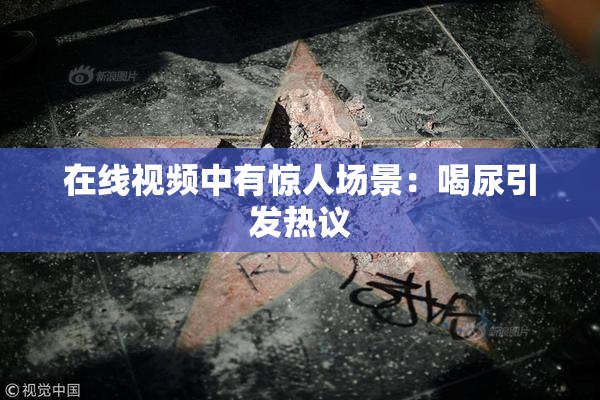 在线视频中有惊人场景：喝尿引发热议