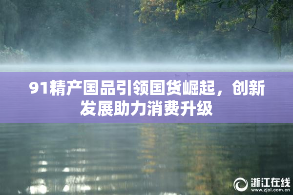 91精产国品引领国货崛起，创新发展助力消费升级