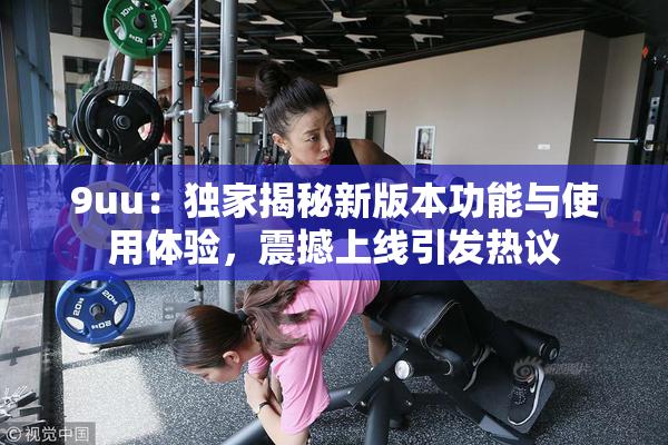 9uu：独家揭秘新版本功能与使用体验，震撼上线引发热议