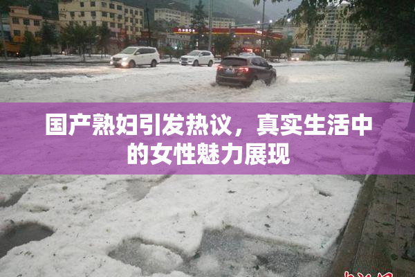国产熟妇引发热议，真实生活中的女性魅力展现
