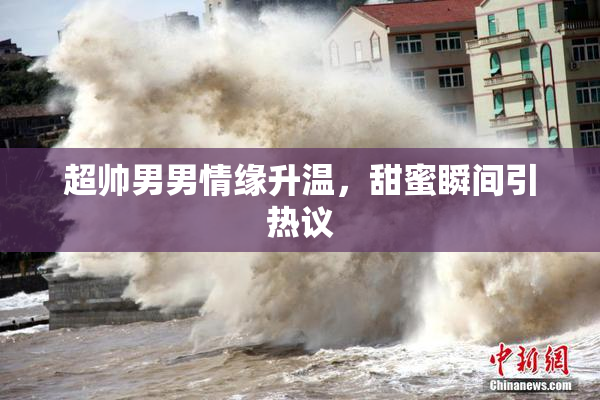 超帅男男情缘升温，甜蜜瞬间引热议