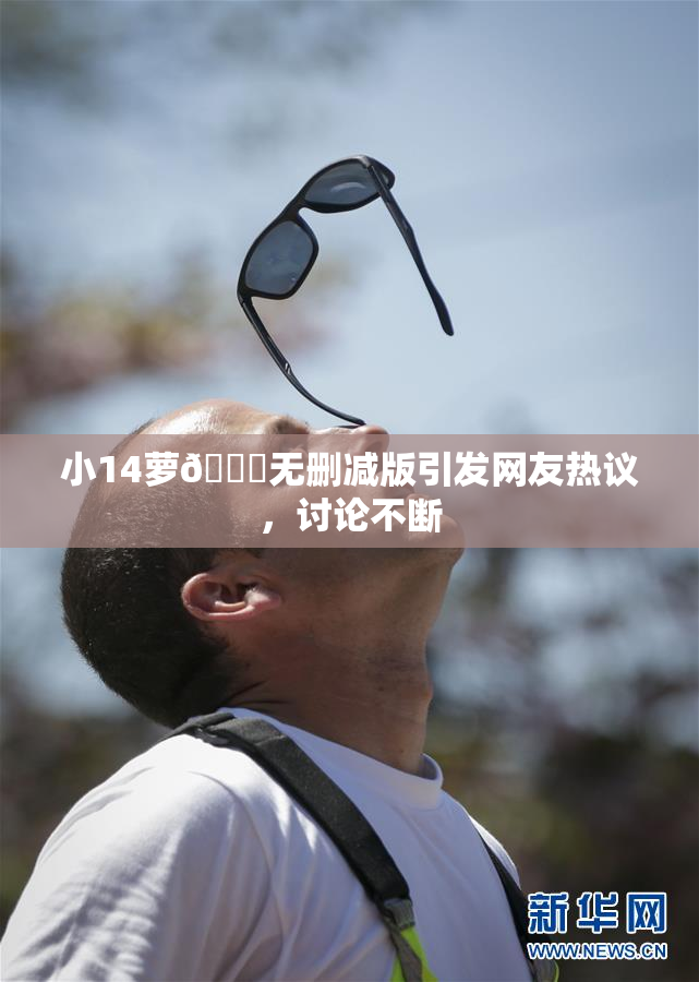 小14萝🔞无删减版引发网友热议，讨论不断
