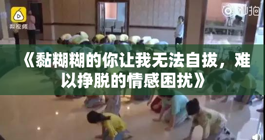 《黏糊糊的你让我无法自拔，难以挣脱的情感困扰》