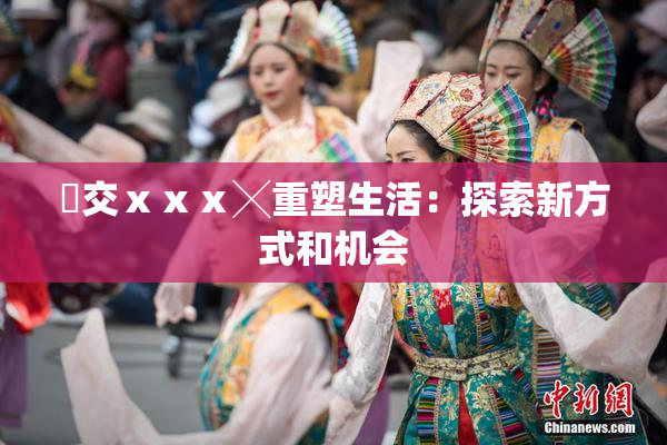 嘼交ⅹⅹⅹ╳重塑生活：探索新方式和机会