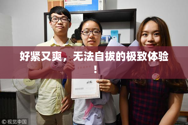 好紧又爽，无法自拔的极致体验！