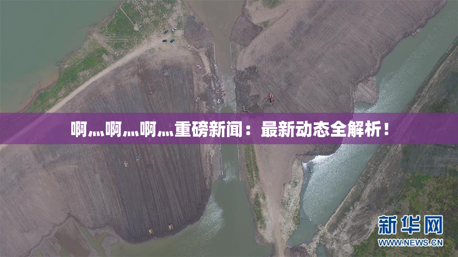 啊灬啊灬啊灬重磅新闻：最新动态全解析！