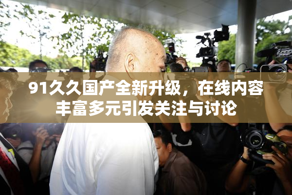 91久久国产全新升级，在线内容丰富多元引发关注与讨论