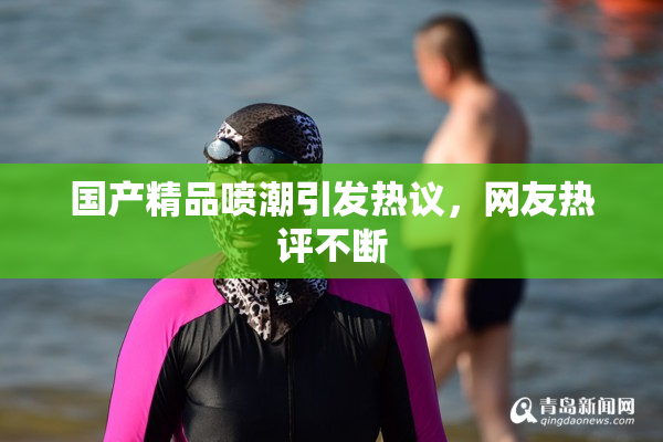 国产精品喷潮引发热议，网友热评不断
