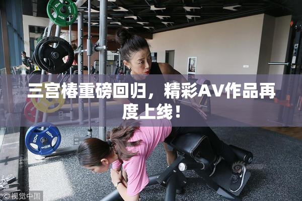 三宫椿重磅回归，精彩AV作品再度上线！