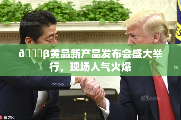 🔞β黄品新产品发布会盛大举行，现场人气火爆