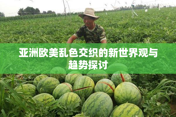 亚洲欧美乱色交织的新世界观与趋势探讨