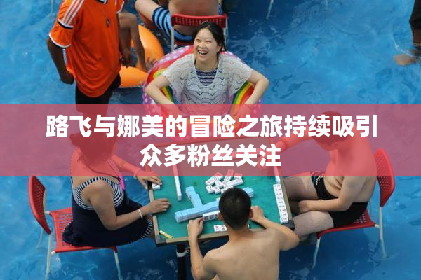 路飞与娜美的冒险之旅持续吸引众多粉丝关注