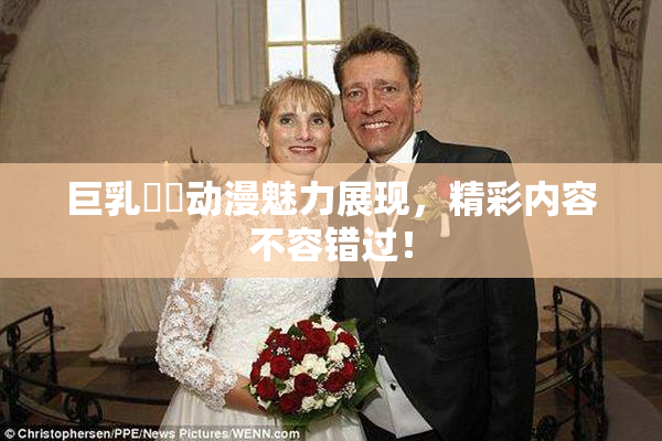 巨乳❌‌动漫魅力展现，精彩内容不容错过！