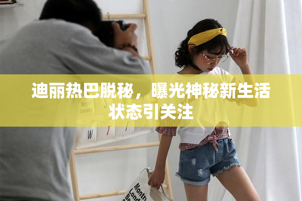 迪丽热巴脱秘，曝光神秘新生活状态引关注