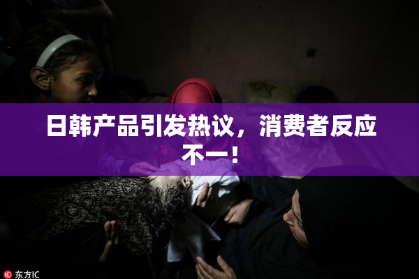 日韩产品引发热议，消费者反应不一！