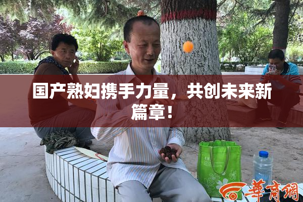 国产熟妇携手力量，共创未来新篇章！