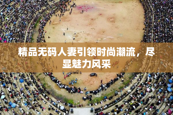 精品无码人妻引领时尚潮流，尽显魅力风采