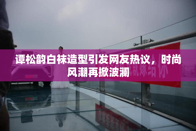 谭松韵白袜造型引发网友热议，时尚风潮再掀波澜