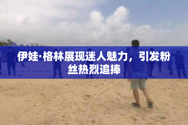 伊娃·格林展现迷人魅力，引发粉丝热烈追捧