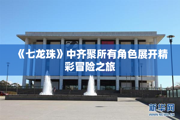 《七龙珠》中齐聚所有角色展开精彩冒险之旅