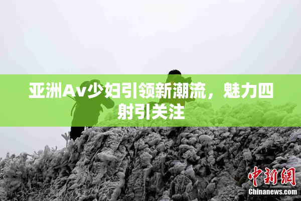 亚洲Av少妇引领新潮流，魅力四射引关注