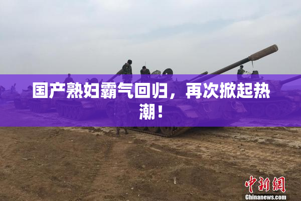 国产熟妇霸气回归，再次掀起热潮！
