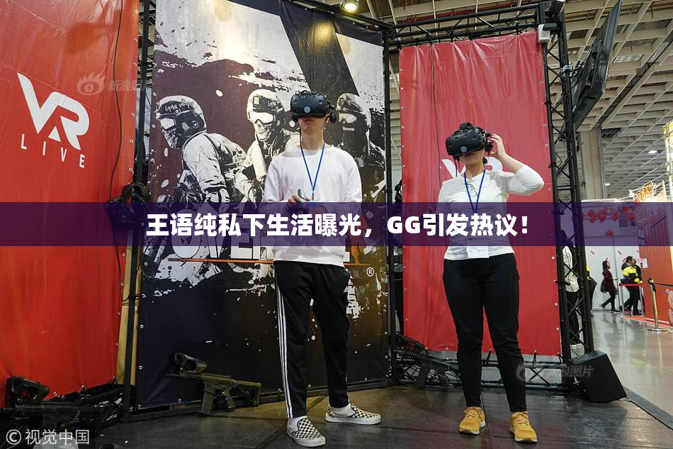 王语纯私下生活曝光，GG引发热议！
