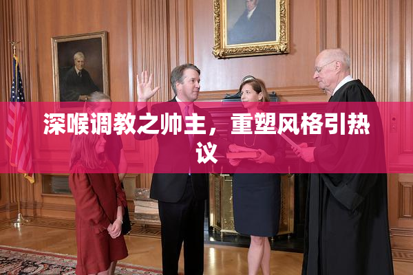 深喉调教之帅主，重塑风格引热议
