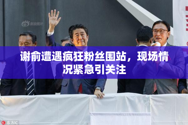 谢俞遭遇疯狂粉丝围站，现场情况紧急引关注