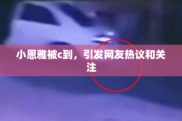 小恩雅被c到，引发网友热议和关注
