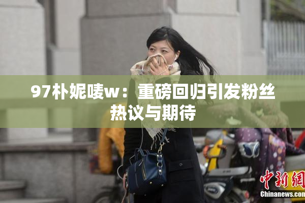 97朴妮唛w：重磅回归引发粉丝热议与期待