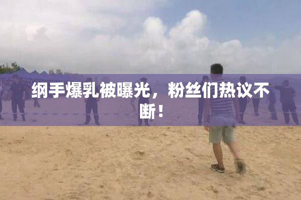 纲手爆乳被曝光，粉丝们热议不断！