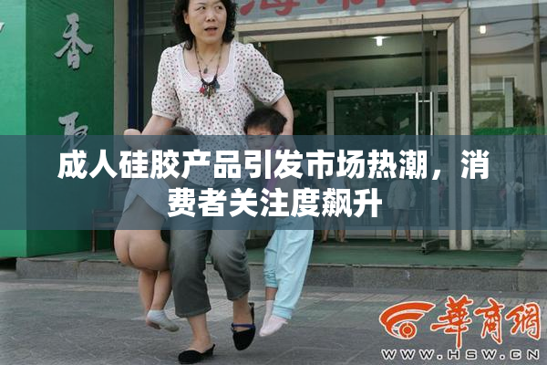 成人硅胶产品引发市场热潮，消费者关注度飙升