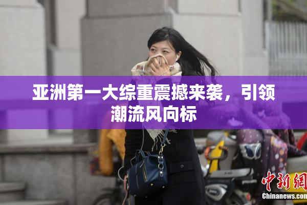 亚洲第一大综重震撼来袭，引领潮流风向标