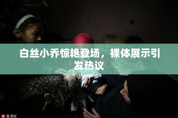 白丝小乔惊艳登场，裸体展示引发热议