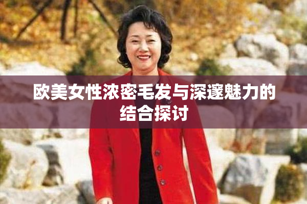 欧美女性浓密毛发与深邃魅力的结合探讨