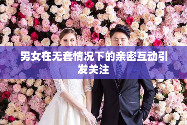 男女在无套情况下的亲密互动引发关注