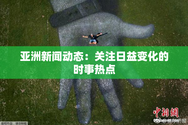 亚洲新闻动态：关注日益变化的时事热点