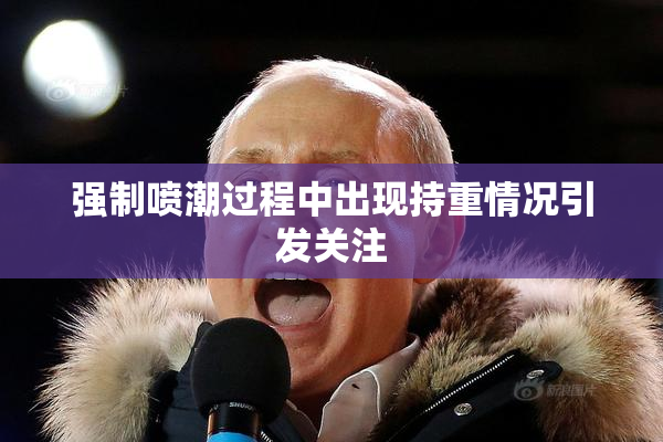 强制喷潮过程中出现持重情况引发关注