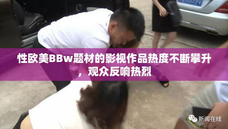 性欧美BBw题材的影视作品热度不断攀升，观众反响热烈