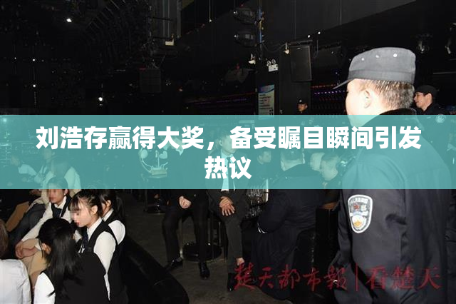刘浩存赢得大奖，备受瞩目瞬间引发热议