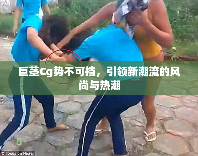 巨茎Cg势不可挡，引领新潮流的风尚与热潮