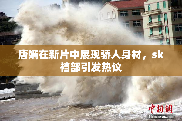 唐嫣在新片中展现骄人身材，sk裆部引发热议