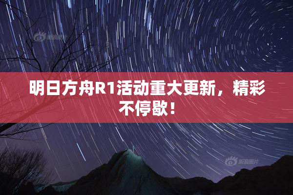 明日方舟R1活动重大更新，精彩不停歇！